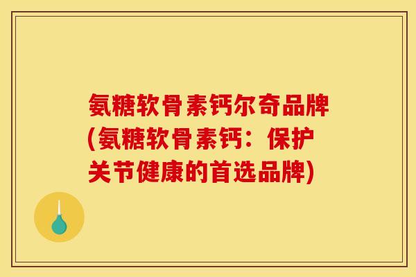 氨糖软骨素钙尔奇品牌(氨糖软骨素钙：保护关节健康的首选品牌)