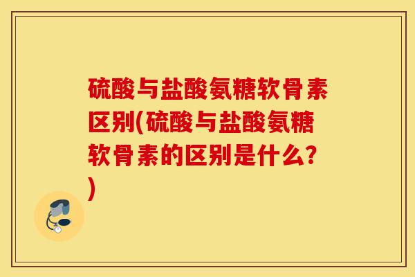 硫酸与盐酸氨糖软骨素区别(硫酸与盐酸氨糖软骨素的区别是什么？)