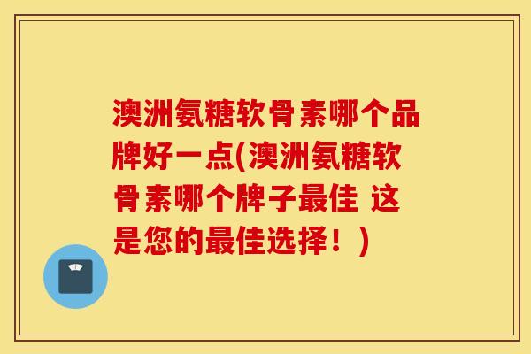 澳洲氨糖软骨素哪个品牌好一点(澳洲氨糖软骨素哪个牌子最佳 这是您的最佳选择！)