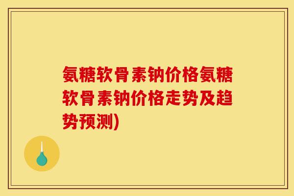 氨糖软骨素钠价格氨糖软骨素钠价格走势及趋势预测)