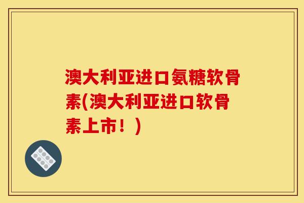 澳大利亚进口氨糖软骨素(澳大利亚进口软骨素上市！)
