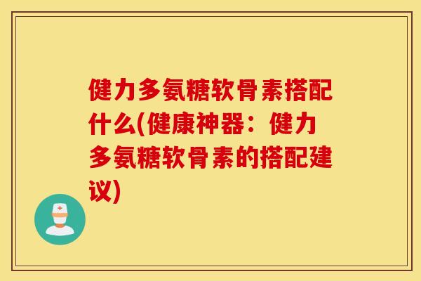 健力多氨糖软骨素搭配什么(健康神器：健力多氨糖软骨素的搭配建议)