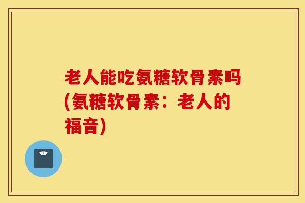 老人能吃氨糖软骨素吗(氨糖软骨素：老人的福音)