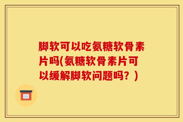 脚软可以吃氨糖软骨素片吗(氨糖软骨素片可以缓解脚软问题吗？)