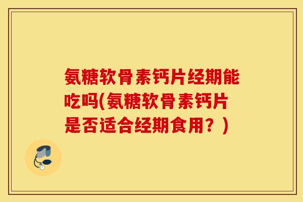 氨糖软骨素钙片经期能吃吗(氨糖软骨素钙片是否适合经期食用？)