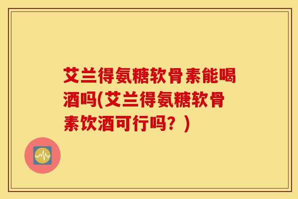 艾兰得氨糖软骨素能喝酒吗(艾兰得氨糖软骨素饮酒可行吗？)