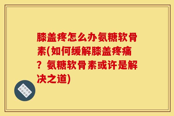 膝盖疼怎么办氨糖软骨素(如何缓解膝盖疼痛？氨糖软骨素或许是解决之道)