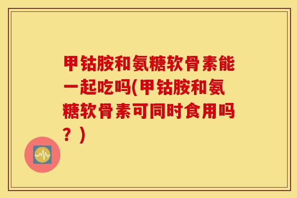 甲钴胺和氨糖软骨素能一起吃吗(甲钴胺和氨糖软骨素可同时食用吗？)