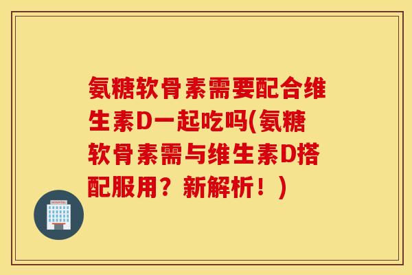 氨糖软骨素需要配合维生素D一起吃吗(氨糖软骨素需与维生素D搭配服用？新解析！)