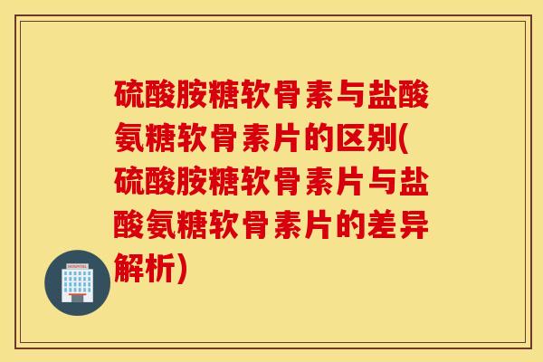 硫酸胺糖软骨素与盐酸氨糖软骨素片的区别(硫酸胺糖软骨素片与盐酸氨糖软骨素片的差异解析) 硫酸胺糖软骨素与盐酸氨糖软骨素片的区别(硫酸胺糖软骨素片与盐酸氨糖软骨素片的差异解析)