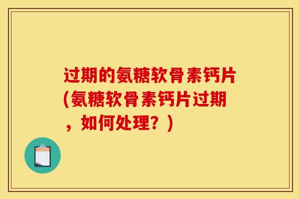 过期的氨糖软骨素钙片(氨糖软骨素钙片过期，如何处理？)