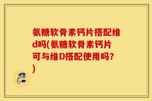 氨糖软骨素钙片搭配维d吗(氨糖软骨素钙片可与维D搭配使用吗？)