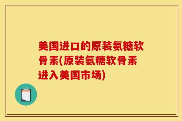 美国进口的原装氨糖软骨素(原装氨糖软骨素进入美国市场)