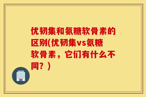 优韧集和氨糖软骨素的区别(优韧集vs氨糖软骨素，它们有什么不同？)