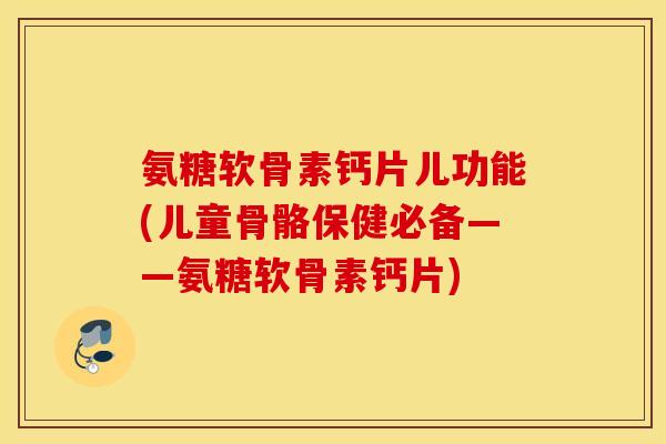 氨糖软骨素钙片儿功能(儿童骨骼保健必备——氨糖软骨素钙片)