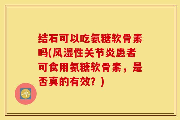 结石可以吃氨糖软骨素吗(风湿性关节炎患者可食用氨糖软骨素，是否真的有效？)