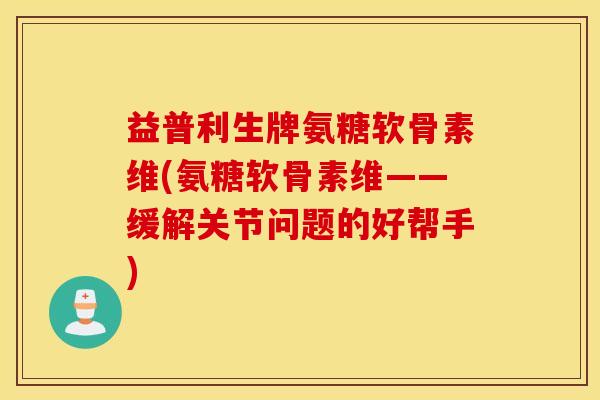 益普利生牌氨糖软骨素维(氨糖软骨素维——缓解关节问题的好帮手)