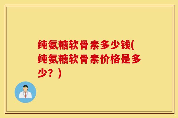 纯氨糖软骨素多少钱(纯氨糖软骨素价格是多少？)