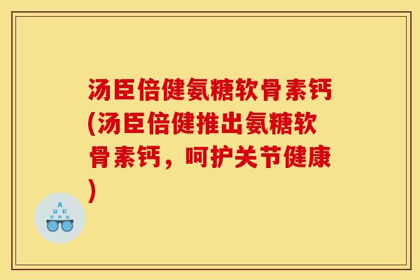 汤臣倍健氨糖软骨素钙(汤臣倍健推出氨糖软骨素钙，呵护关节健康)