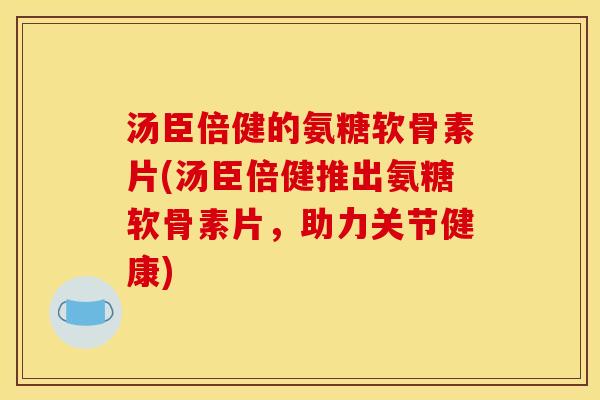汤臣倍健的氨糖软骨素片(汤臣倍健推出氨糖软骨素片，助力关节健康)