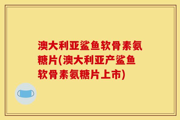 澳大利亚鲨鱼软骨素氨糖片(澳大利亚产鲨鱼软骨素氨糖片上市)