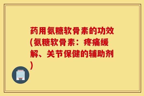 药用氨糖软骨素的功效(氨糖软骨素：疼痛缓解、关节保健的辅助剂)