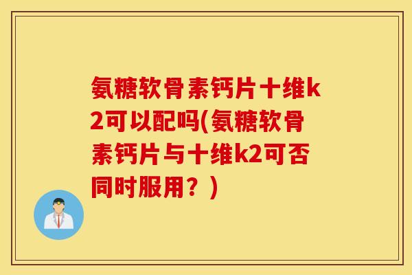 氨糖软骨素钙片十维k2可以配吗(氨糖软骨素钙片与十维k2可否同时服用？)