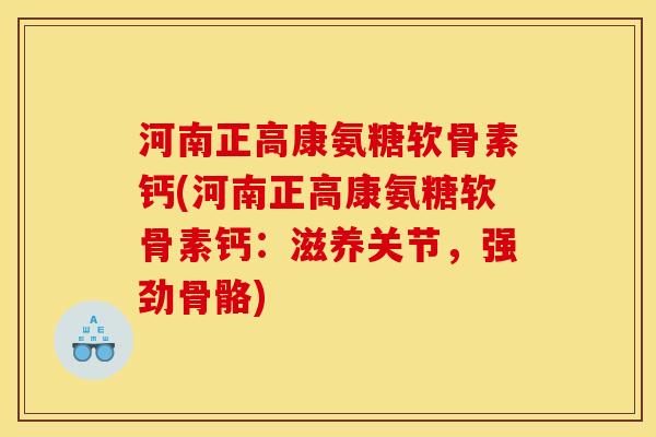 河南正高康氨糖软骨素钙(河南正高康氨糖软骨素钙：滋养关节，强劲骨骼)