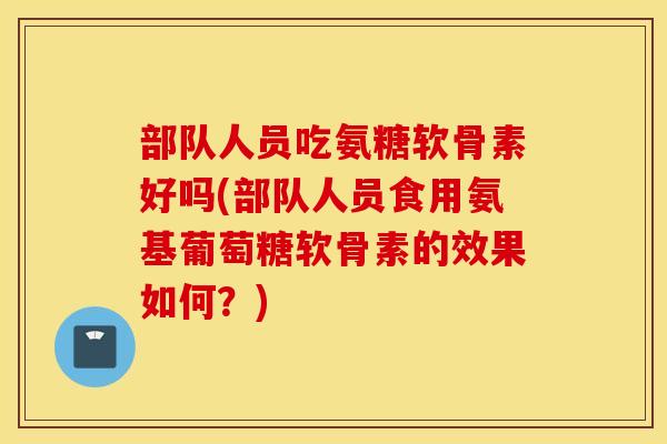 部队人员吃氨糖软骨素好吗(部队人员食用氨基葡萄糖软骨素的效果如何？)