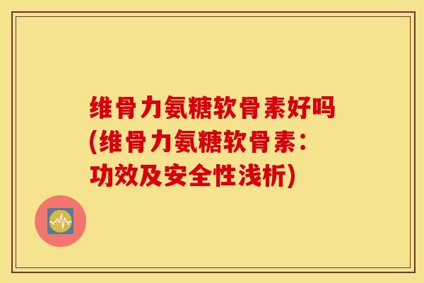 维骨力氨糖软骨素好吗(维骨力氨糖软骨素：功效及安全性浅析)
