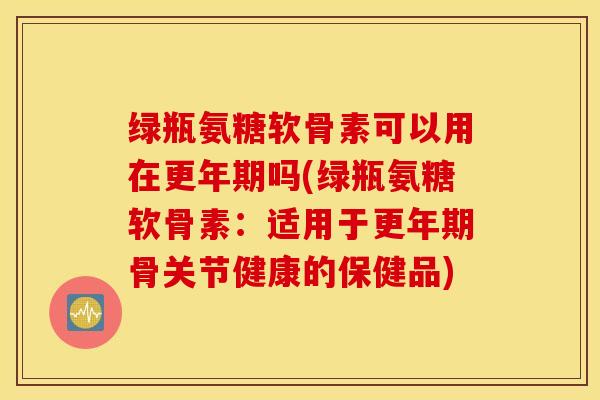 绿瓶氨糖软骨素可以用在更年期吗(绿瓶氨糖软骨素：适用于更年期骨关节健康的保健品)