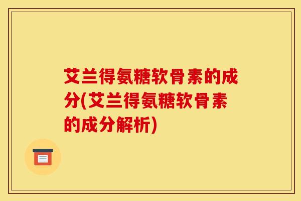 艾兰得氨糖软骨素的成分(艾兰得氨糖软骨素的成分解析)