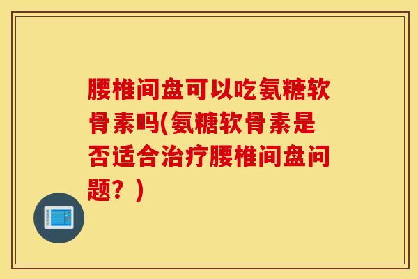 腰椎间盘可以吃氨糖软骨素吗(氨糖软骨素是否适合治疗腰椎间盘问题？)