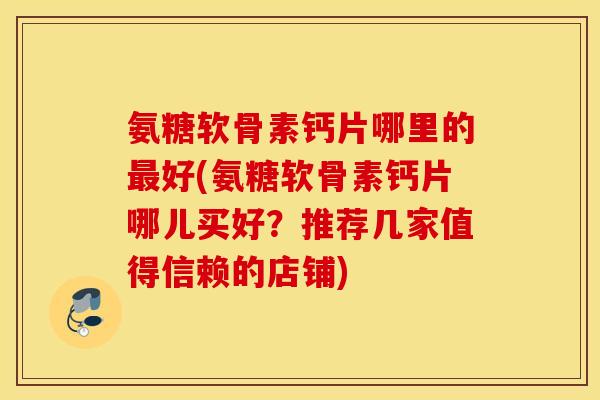 氨糖软骨素钙片哪里的最好(氨糖软骨素钙片哪儿买好？推荐几家值得信赖的店铺)