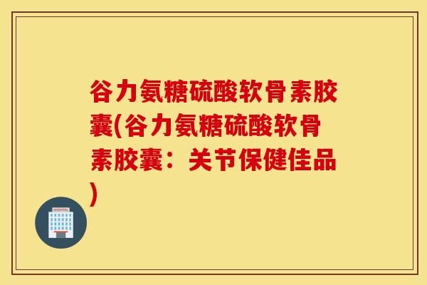 谷力氨糖硫酸软骨素胶囊(谷力氨糖硫酸软骨素胶囊：关节保健佳品)