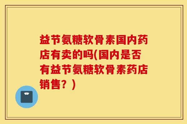 益节氨糖软骨素国内药店有卖的吗(国内是否有益节氨糖软骨素药店销售？)