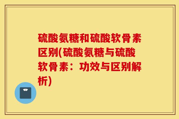 硫酸氨糖和硫酸软骨素区别(硫酸氨糖与硫酸软骨素：功效与区别解析)