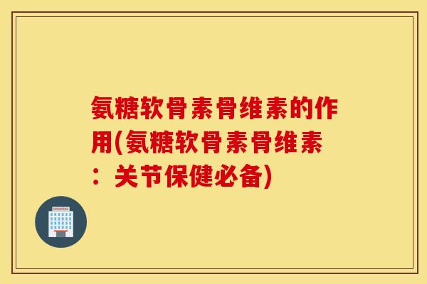氨糖软骨素骨维素的作用(氨糖软骨素骨维素：关节保健必备)