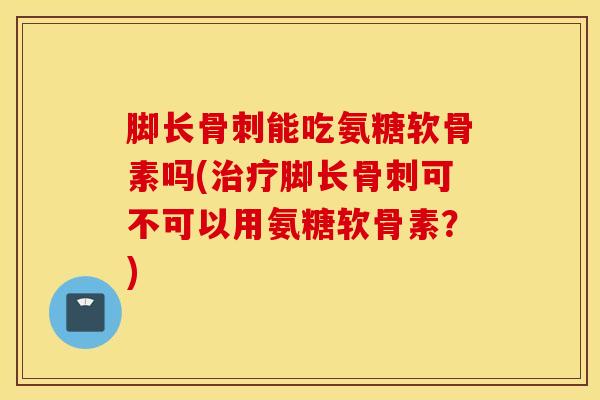 脚长骨刺能吃氨糖软骨素吗(治疗脚长骨刺可不可以用氨糖软骨素？)