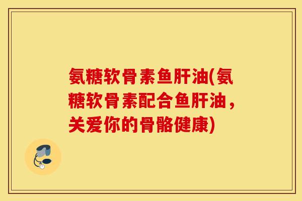 氨糖软骨素鱼肝油(氨糖软骨素配合鱼肝油，关爱你的骨骼健康)