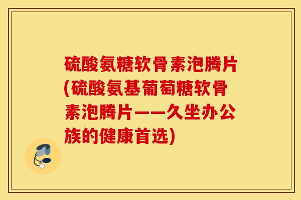 硫酸氨糖软骨素泡腾片(硫酸氨基葡萄糖软骨素泡腾片——久坐办公族的健康首选)