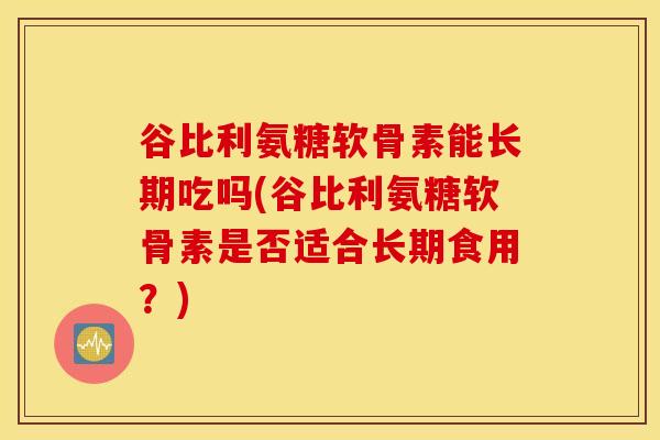 谷比利氨糖软骨素能长期吃吗(谷比利氨糖软骨素是否适合长期食用?) 谷比利氨糖软骨素能长期吃吗(谷比利氨糖软骨素是否适合长期食用?)