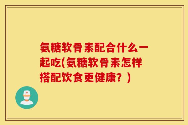 氨糖软骨素配合什么一起吃(氨糖软骨素怎样搭配饮食更健康？)