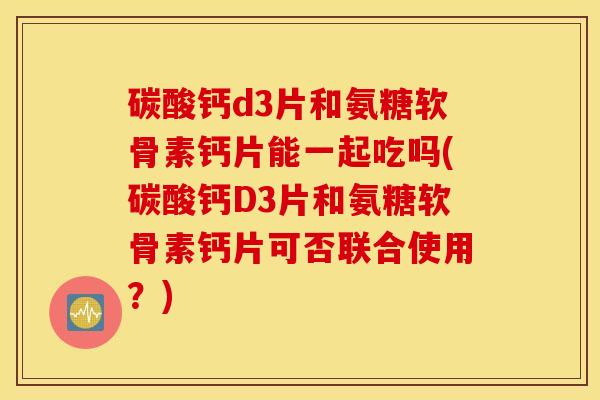 碳酸钙d3片和氨糖软骨素钙片能一起吃吗(碳酸钙D3片和氨糖软骨素钙片可否联合使用？)