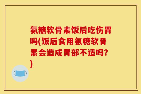 氨糖软骨素饭后吃伤胃吗(饭后食用氨糖软骨素会造成胃部不适吗？)