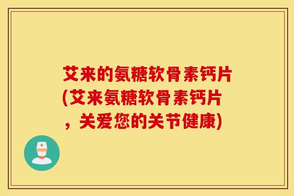 艾来的氨糖软骨素钙片(艾来氨糖软骨素钙片，关爱您的关节健康)