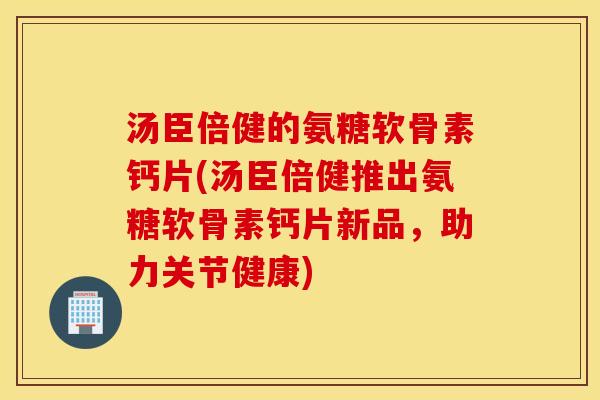 汤臣倍健的氨糖软骨素钙片(汤臣倍健推出氨糖软骨素钙片新品，助力关节健康)
