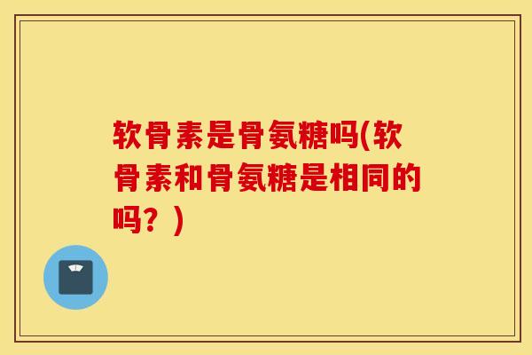 软骨素是骨氨糖吗(软骨素和骨氨糖是相同的吗？)
