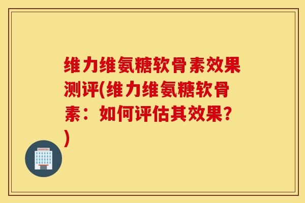 维力维氨糖软骨素效果测评(维力维氨糖软骨素：如何评估其效果？)