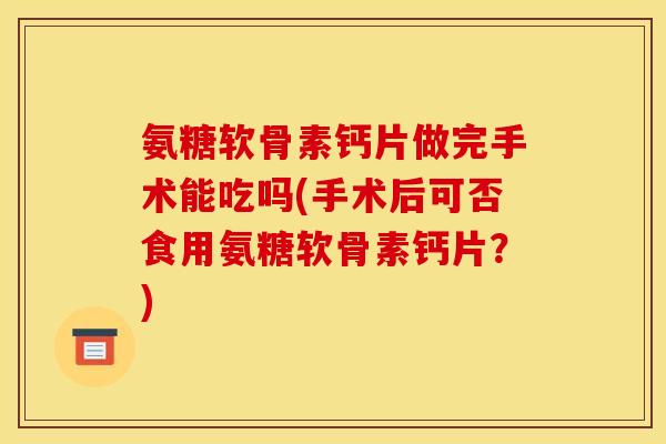 氨糖软骨素钙片做完手术能吃吗(手术后可否食用氨糖软骨素钙片？)
